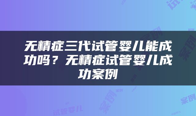 无精症三代试管婴儿能成功吗？无精症试管婴儿成功案例