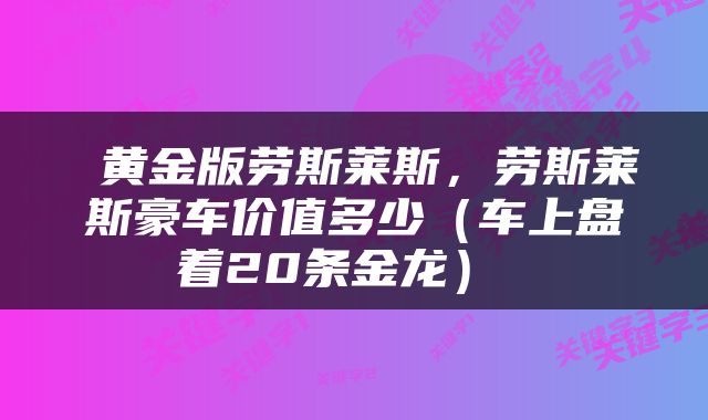 黄金版劳斯莱斯,劳斯莱斯豪车价值多少(车上盘着20条金龙)