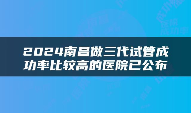 2024南昌做三代试管成功率比较高的医院已公布