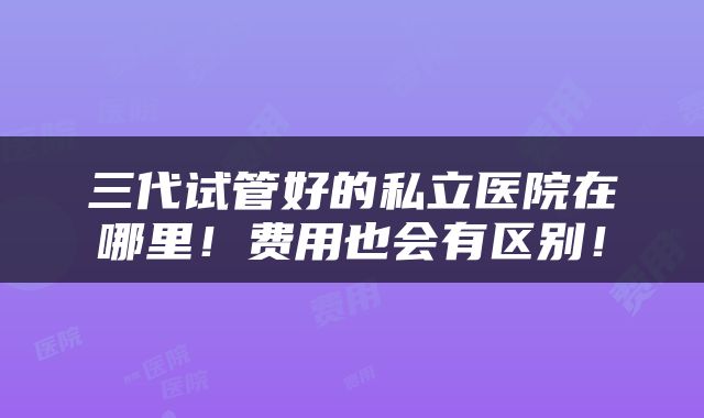 三代试管好的私立医院在哪里！费用也会有区别！