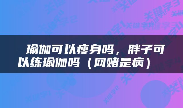  瑜伽可以瘦身吗，胖子可以练瑜伽吗（网赌是病） 