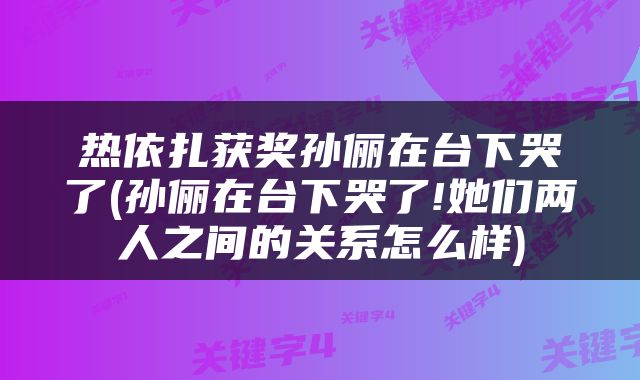 热依扎获奖孙俪在台下哭了(孙俪在台下哭了!她们两人之间的关系怎么样)