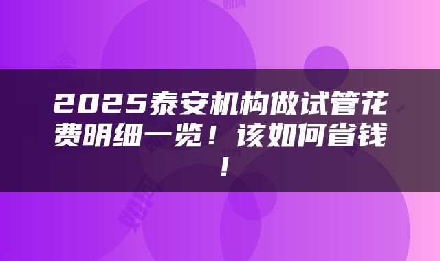 2025泰安机构做试管花费明细一览！该如何省钱！