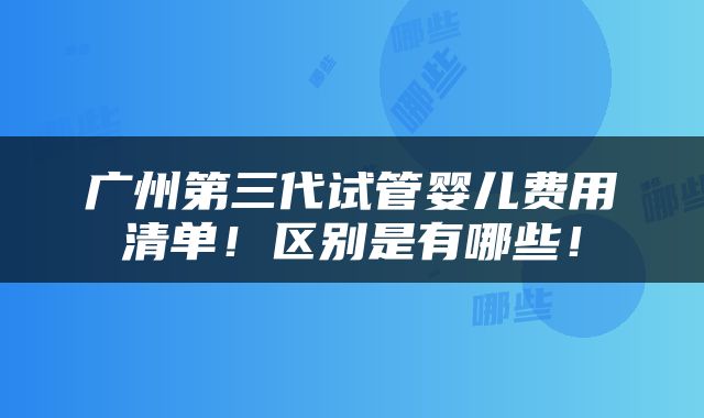 广州第三代试管婴儿费用清单！区别是有哪些！
