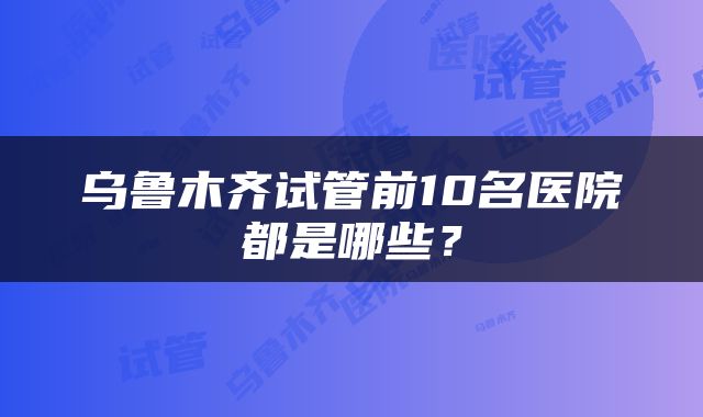 乌鲁木齐试管前10名医院都是哪些?