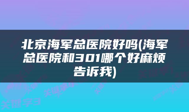 北京海军总医院好吗(海军总医院和301哪个好麻烦告诉我)