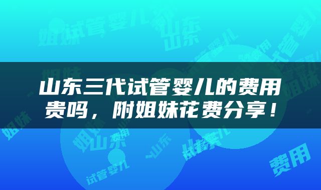山东三代试管婴儿的费用贵吗，附姐妹花费分享！