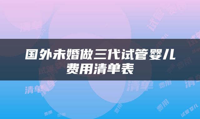 国外未婚做三代试管婴儿费用清单表