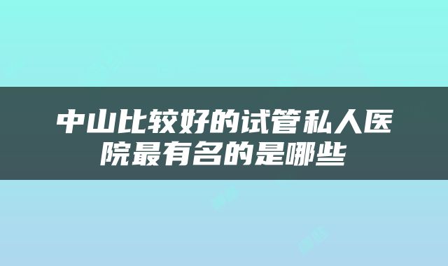 中山比较好的试管私人医院最有名的是哪些