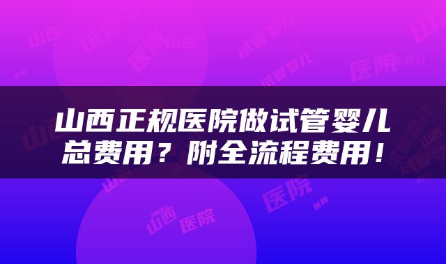 山西正规医院做试管婴儿总费用？附全流程费用！