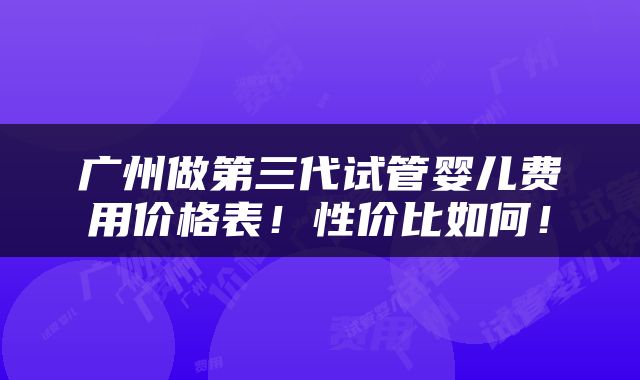 广州做第三代试管婴儿费用价格表！性价比如何！
