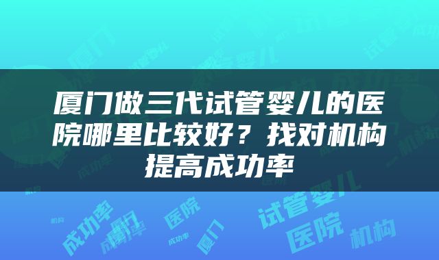 厦门做三代试管婴儿的医院哪里比较好？找对机构提高成功率