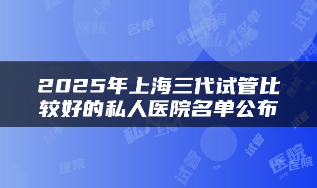 2025年上海三代试管比较好的私人医院名单公布