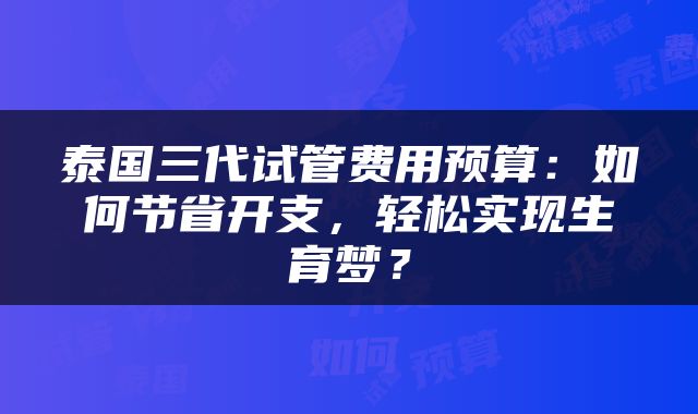 泰国三代试管费用预算：如何节省开支，轻松实现生育梦？