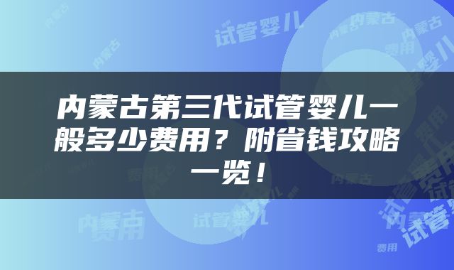 内蒙古第三代试管婴儿一般多少费用？附省钱攻略一览！