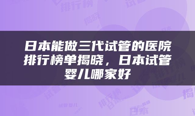 日本能做三代试管的医院排行榜单揭晓，日本试管婴儿哪家好