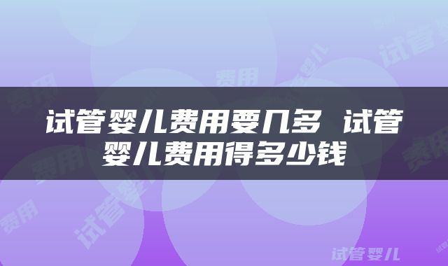 试管婴儿费用要几多 试管婴儿费用得多少钱