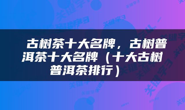  古树茶十大名牌，古树普洱茶十大名牌（十大古树普洱茶排行） 