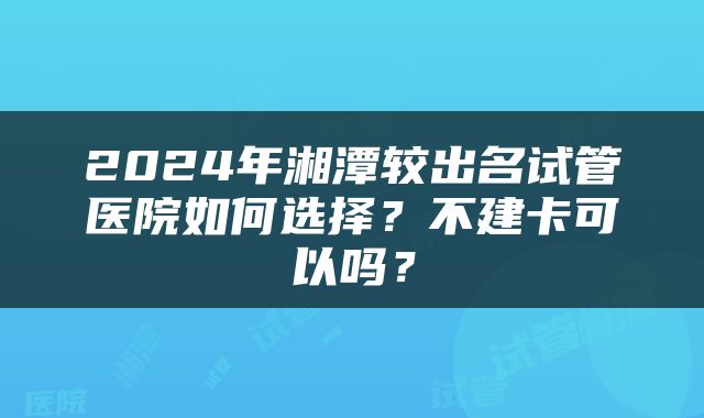 2024年湘潭较出名试管医院如何选择？不建卡可以吗？