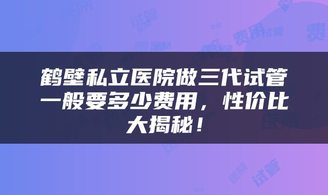 鹤壁私立医院做三代试管一般要多少费用，性价比大揭秘！