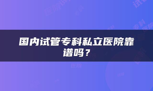 国内试管专科私立医院靠谱吗？