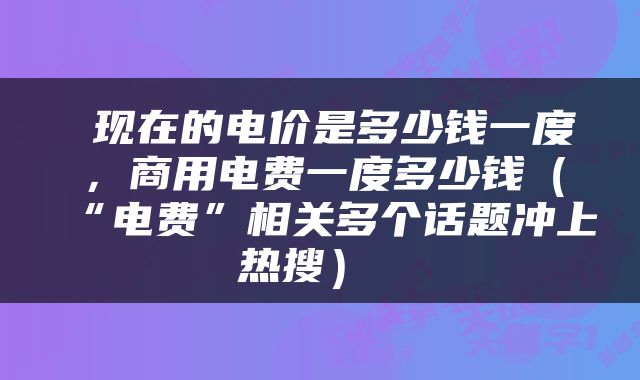  现在的电价是多少钱一度，商用电费一度多少钱（“电费”相关多个话题冲上热搜） 