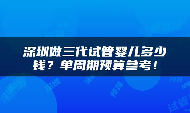 深圳做三代试管婴儿多少钱？单周期预算参考！