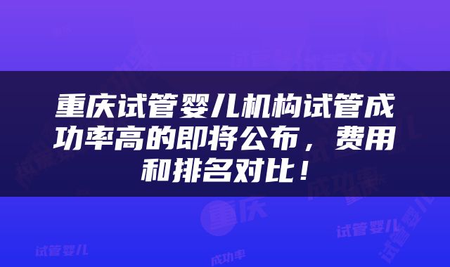重庆试管婴儿机构试管成功率高的即将公布，费用和排名对比！