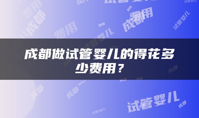 成都做试管婴儿的得花多少费用？