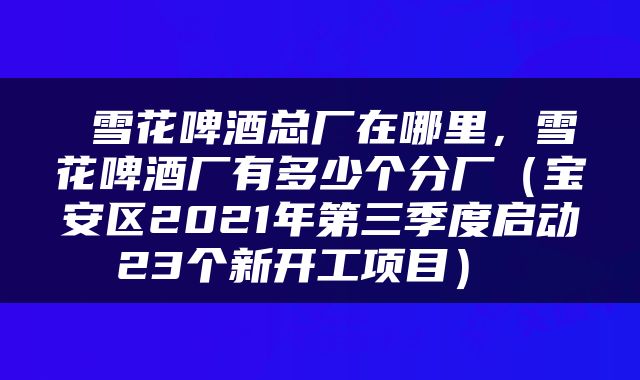  雪花啤酒总厂在哪里，雪花啤酒厂有多少个分厂（宝安区2021年第三季度启动23个新开工项目） 