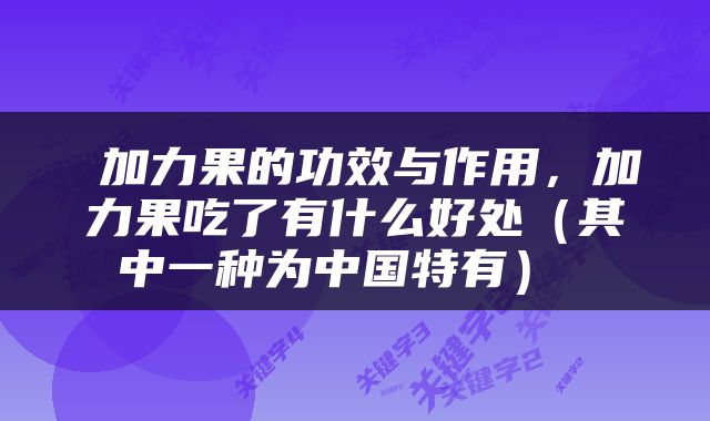  加力果的功效与作用，加力果吃了有什么好处（其中一种为中国特有） 