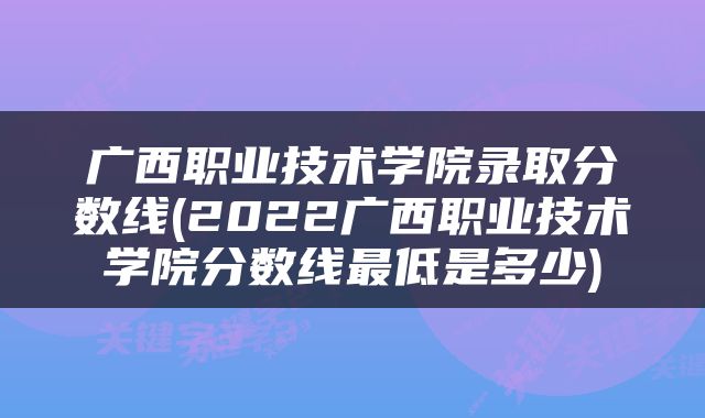 广西职业技术学院录取分数线(2022广西职业技术学院分数线最低是多少)
