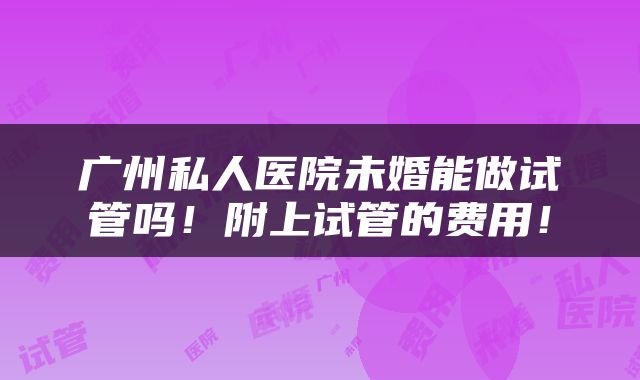 广州私人医院未婚能做试管吗！附上试管的费用！