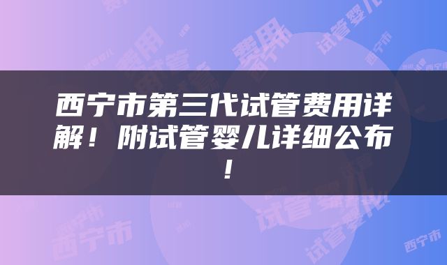 西宁市第三代试管费用详解！附试管婴儿详细公布！