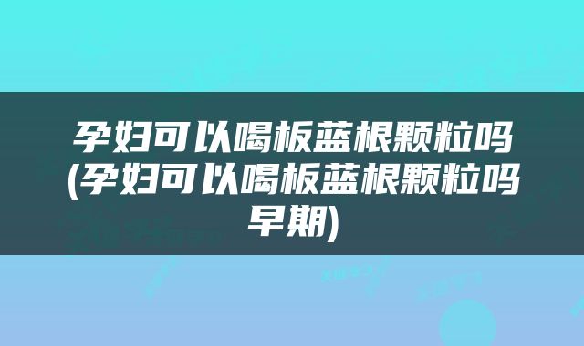 孕妇可以喝板蓝根颗粒吗(孕妇可以喝板蓝根颗粒吗早期)