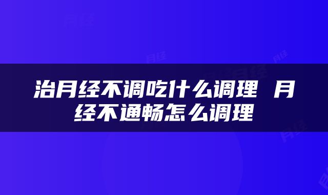 治月经不调吃什么调理 月经不通畅怎么调理