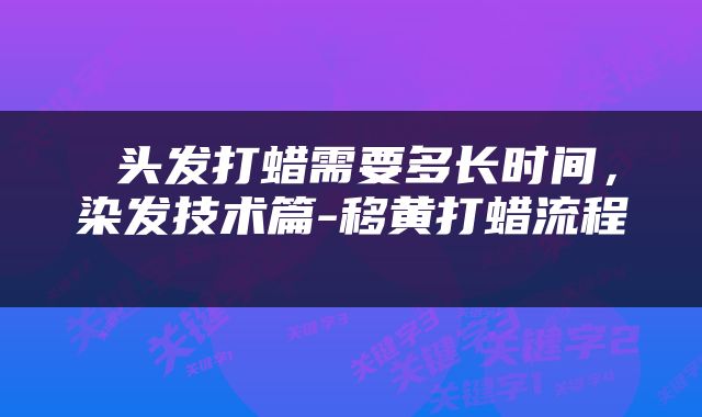  头发打蜡需要多长时间，染发技术篇-移黄打蜡流程 