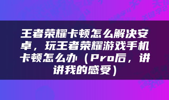 王者荣耀卡顿怎么解决安卓，玩王者荣耀游戏手机卡顿怎么办（Pro后，讲讲我的感受）