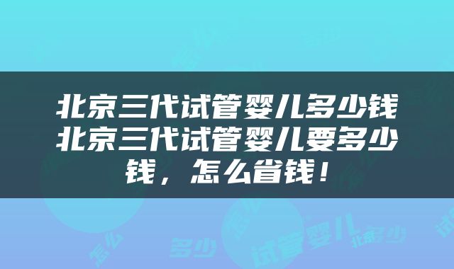 北京三代试管婴儿多少钱北京三代试管婴儿要多少钱，怎么省钱！