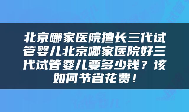 北京哪家医院擅长三代试管婴儿北京哪家医院好三代试管婴儿要多少钱？该如何节省花费！
