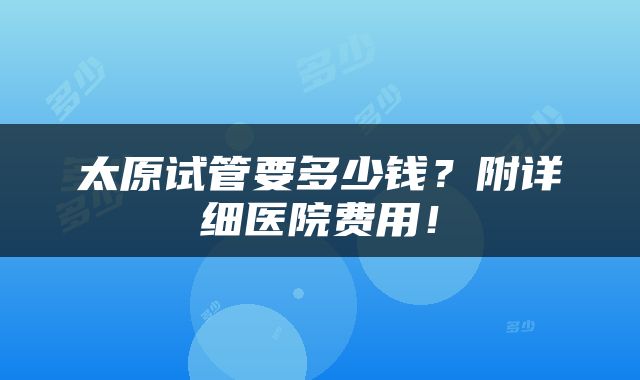 太原试管要多少钱？附详细医院费用！
