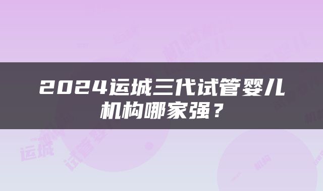 2024运城三代试管婴儿机构哪家强？