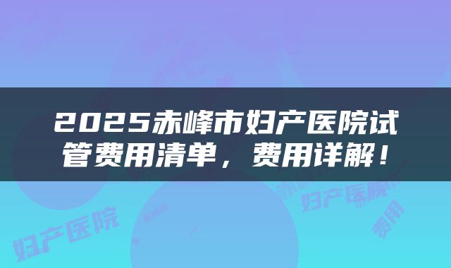 2025赤峰市妇产医院试管费用清单，费用详解！