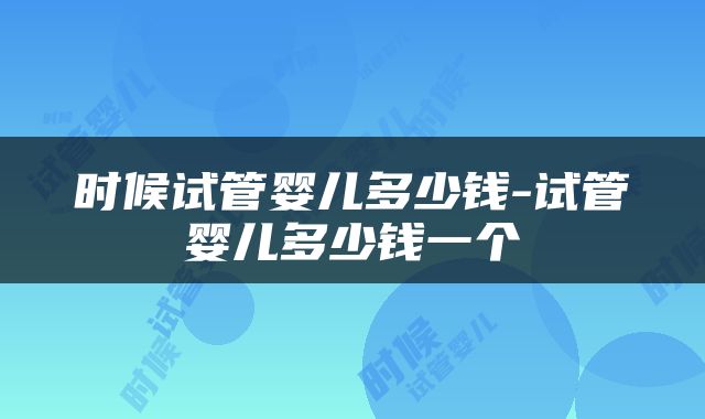 时候试管婴儿多少钱-试管婴儿多少钱一个