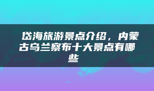  岱海旅游景点介绍，内蒙古乌兰察布十大景点有哪些 