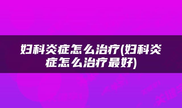 妇科炎症怎么治疗(妇科炎症怎么治疗最好)