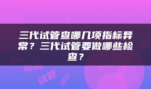 三代试管查哪几项指标异常？三代试管要做哪些检查？