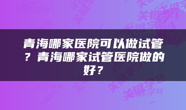 青海哪家医院可以做试管？青海哪家试管医院做的好？