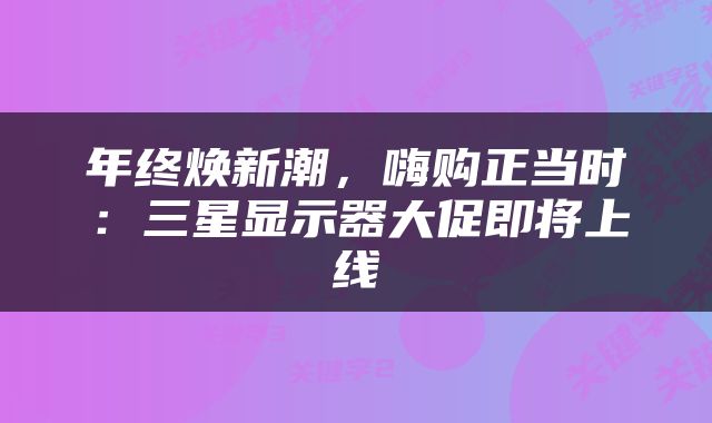 年终焕新潮，嗨购正当时：三星显示器大促即将上线