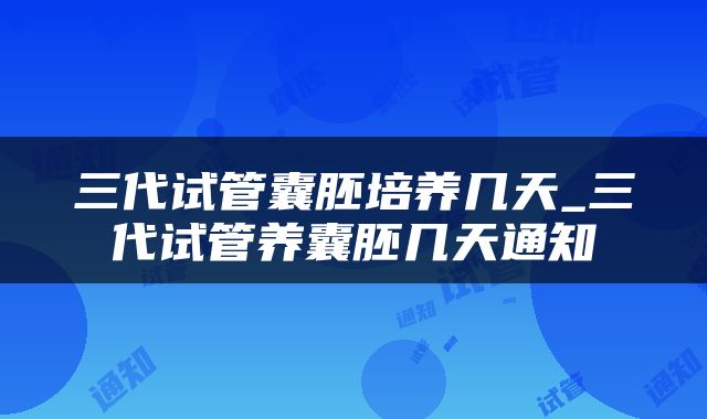 三代试管囊胚培养几天_三代试管养囊胚几天通知
